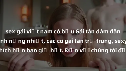 sex gái việt nam có bầu Gái tân dâm đãng sẵn sàng làm tình nồng nhiệt, các cô gái tân trẻ trung, sexy và phấn khích hơn bao giờ hết. Đến với chúng tôi để trải nghiệm khoái cảm mới lạ!