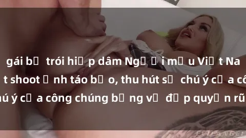 gái bị trói hiếp dâm Người mẫu Việt Nam gây sốt với loạt shoot ảnh táo bạo, thu hút sự chú ý của công chúng bằng vẻ đẹp quyến rũ và gợi cảm.