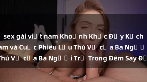 sex gái việt nam Khoảnh Khắc Đầy Kịch Tính: Sex  Việt Nam và Cuộc Phiêu Lưu Thú Vị của Ba Người Trẻ Trong Đêm Say Đắm