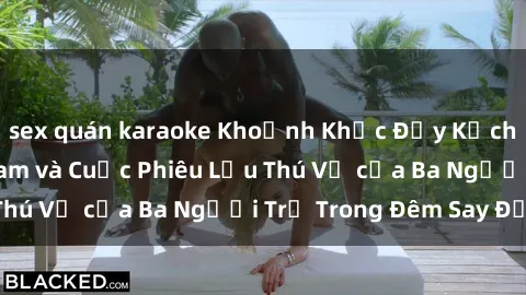 sex quán karaoke Khoảnh Khắc Đầy Kịch Tính: Sex  Việt Nam và Cuộc Phiêu Lưu Thú Vị của Ba Người Trẻ Trong Đêm Say Đắm